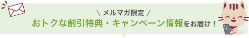 メルマガ限定 お得な割引特典・キャンペーン情報をお届け！